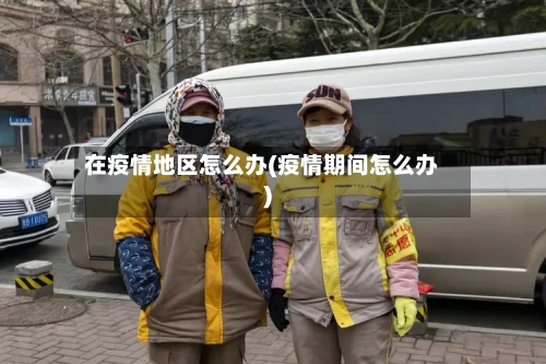 在疫情地区怎么办(疫情期间怎么办)