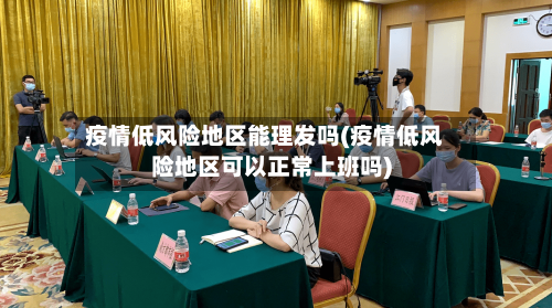 疫情低风险地区能理发吗(疫情低风险地区可以正常上班吗)