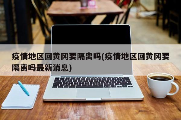 疫情地区回黄冈要隔离吗(疫情地区回黄冈要隔离吗最新消息)